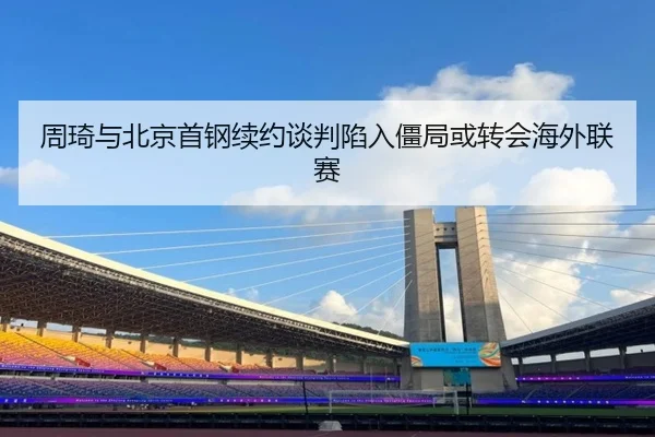 周琦与北京首钢续约谈判陷入僵局或转会海外联赛